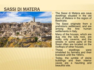 SASSI DI MATERA
 The Sassi di Matera are cave
dwellings situated in the old
town of Matera in the region of
Basilicata.
 The Sassi originate from a
prehistoric settlement, and are
among the first human
settlements in Italy.
 Many of the houses, which are
dug into the tufa rock, are
really only caverns, and the
streets in some parts of the
Sassi often are located on the
rooftops of other houses.
 These dwellings were
inhabited by farmers and their
livestock until the 1950’s.
 Today, the jumble of stone
buildings and their interior
caves are a haunting and
beautiful site.
 