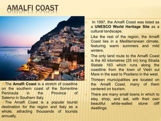 AMALFI COAST
 In 1997, the Amalfi Coast was listed as
a UNESCO World Heritage Site as a
cultural landscape.
 Like the rest of the region, the Amalfi
Coast lies in a Mediterranean climate,
featuring warm summers and mild
winters.
 The only land route to the Amalfi Coast
is the 40 kilometres (25 mi) long Strada
Statale 163 which runs along the
coastline from the town of Vietri sul
Mare in the east to Positano in the west.
 Thirteen municipalities are located on
the Amalfi Coast, many of them
centered on tourism.
 There are many small towns in which to
stay, shop, and eat, with their own
beautiful white-walled stone cliff
dwellings.
The Amalfi Coast is a stretch of coastline
on the southern coast of the Sorrentine
Peninsula in the Province of
Salerno in Southern Italy.
The Amalfi Coast is a popular tourist
destination for the region and Italy as a
whole, attracting thousands of tourists
annually.
 