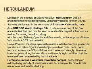HERCULANEUM
 Located in the shadow of Mount Vesuvius, Herculaneum was an
ancient Roman town destroyed by volcanicpyroclastic flows in 79 AD.
 Its ruins are located in the commune of Ercolano, Campania, Italy
 As a UNESCO World Heritage Site, it is famous as one of the few
ancient cities that can now be seen in much of its original splendour, as
well as for having been lost, along
with Pompeii, Stabiae, Oplontis and Boscoreale, in the eruption of Mount
Vesuvius in AD 79 that buried it.
 Unlike Pompeii, the deep pyroclastic material which covered it preserved
wooden and other organic-based objects such as roofs, beds, doors,
food and even some 300 skeletons which were surprisingly discovered
in recent years along the sea shore as it was thought until then that the
town had been evacuated by the inhabitants.
 Herculaneum was a wealthier town than Pompeii, possessing an
extraordinary density of fine houses with, for example, far more lavish
use of coloured marble cladding.
 