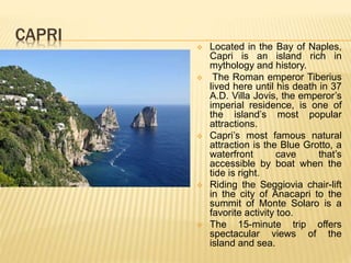 CAPRI
 Located in the Bay of Naples,
Capri is an island rich in
mythology and history.
 The Roman emperor Tiberius
lived here until his death in 37
A.D. Villa Jovis, the emperor’s
imperial residence, is one of
the island’s most popular
attractions.
 Capri’s most famous natural
attraction is the Blue Grotto, a
waterfront cave that’s
accessible by boat when the
tide is right.
 Riding the Seggiovia chair-lift
in the city of Anacapri to the
summit of Monte Solaro is a
favorite activity too.
 The 15-minute trip offers
spectacular views of the
island and sea.
 
