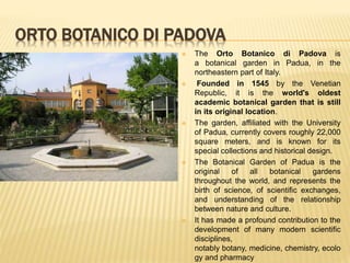 ORTO BOTANICO DI PADOVA
 The Orto Botanico di Padova is
a botanical garden in Padua, in the
northeastern part of Italy.
 Founded in 1545 by the Venetian
Republic, it is the world's oldest
academic botanical garden that is still
in its original location.
 The garden, affiliated with the University
of Padua, currently covers roughly 22,000
square meters, and is known for its
special collections and historical design.
 The Botanical Garden of Padua is the
original of all botanical gardens
throughout the world, and represents the
birth of science, of scientific exchanges,
and understanding of the relationship
between nature and culture.
 It has made a profound contribution to the
development of many modern scientific
disciplines,
notably botany, medicine, chemistry, ecolo
gy and pharmacy
 