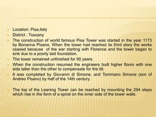  Location: Pisa,Italy
 District : Tuscany
 The construction of world famous Pisa Tower was started in the year 1173
by Bonanno Pisano. When the tower had reached its third story the works
ceased because of the war starting with Florence and the tower began to
sink due to a poorly laid foundation.
 The tower remained unfinished for 90 years.
 When the construction resumed the engineers built higher floors with one
side taller than the other to compensate for the tilt.
 It was completed by Giovanni di Simone, and Tommano Simone (son of
Andreo Pisano) by half of the 14th century.
 The top of the Leaning Tower can be reached by mounting the 294 steps
which rise in the form of a spiral on the inner side of the tower walls.
 