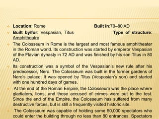  Location: Rome Built in:70–80 AD
 Built by/for: Vespasian, Titus Type of structure:
Amphitheatre
 The Colosseum in Rome is the largest and most famous amphitheater
in the Roman world. Its construction was started by emperor Vespasian
of the Flavian dynasty in 72 AD and was finished by his son Titus in 80
AD.
 Its construction was a symbol of the Vespasian’s new rule after his
predecessor, Nero. The Colosseum was built in the former gardens of
Nero’s palace. It was opened by Titus (Vespasian’s son) and started
with one hundred days of games.
 At the end of the Roman Empire, the Colosseum was the place where
gladiators, lions, and those accused of crimes were put to the test.
Since the end of the Empire, the Colosseum has suffered from many
destructive forces, but is still a frequently visited historic site.
 The Colosseum was capable of holding some 50,000 spectators who
could enter the building through no less than 80 entrances. Spectators
 