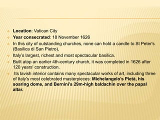  Location: Vatican City
 Year consecrated: 18 November 1626
 In this city of outstanding churches, none can hold a candle to St Peter's
(Basilica di San Pietro),
 Italy’s largest, richest and most spectacular basilica.
 Built atop an earlier 4th-century church, it was completed in 1626 after
120 years' construction.
 Its lavish interior contains many spectacular works of art, including three
of Italy's most celebrated masterpieces: Michelangelo’s Pietà, his
soaring dome, and Bernini’s 29m-high baldachin over the papal
altar.
 