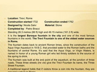  Location: Trevi, Rome
 Construction started:1732 Construction ended:1762
 Designed by: Nicola Salvi Material: Stone
 Completed by: Pietro Bracci
 Standing 26.3 metres (86 ft) high and 49.15 metres (161.3 ft) wide.
 It is the largest Baroque fountain in the city and one of the most famous
fountains in the world. The Trevi Fountain is one of the oldest water sources
in Rome.
 The fountain dates back to ancient Roman times, since the construction of the
Aqua Virgo Aqueduct in 19 B.C. that provided water to the Roman baths and the
fountains of central Rome. It’s said that the Aqua Virgo, or Virgin Waters, is
named in honor of a young Roman girl who led thirsty soldiers to the source of
the spring to drink.
 The fountain was built at the end point of the aqueduct, at the junction of three
roads. These three streets (tre vie) give the Trevi Fountain its name, the Three
Street Fountain.
 A traditional legend holds that if visitors throw a coin into the fountain, they are
 