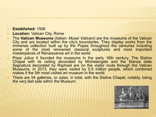  Established: 1506
 Location: Vatican City, Rome
 The Vatican Museums (Italian: Musei Vaticani) are the museums of the Vatican
City and are located within the city's boundaries. They display works from the
immense collection built up by the Popes throughout the centuries including
some of the most renowned classical sculptures and most important
masterpieces of Renaissance art in the world.
 Pope Julius II founded the museums in the early 16th century. The Sistine
Chapel with its ceiling decorated by Michelangelo and the Stanze della
Segnatura decorated by Raphael are on the visitor route through the Vatican
Museums. In 2013, they were visited by 5.5 million people, which combined
makes it the 5th most visited art museum in the world.
 There are 54 galleries, or salas, in total, with the Sistine Chapel, notably, being
the very last sala within the Museum.
 