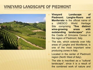 VINEYARD LANDSCAPE OF PIEDMONT
 Vineyard Landscape of
Piedmont: Langhe-Roero and
Monferrato is the official name of
a UNESCO World Heritage
Site comprising "five distinct
wine-growing areas with
outstanding landscapes" plus
the Castle of Grinzane Cavour in
the region of Piedmont, Italy.
 The site, which extends over hilly
areas of Langhe and Montferrat, is
one of the most important wine
producing zones in Italy.
 Located in the center of Piedmont
region (North West of Italy).
 The site is inscribed as a "cultural
landscape", since it is a result of
the combined work of nature and
 