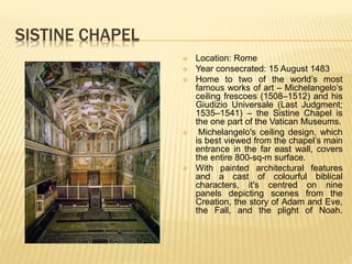 SISTINE CHAPEL
 Location: Rome
 Year consecrated: 15 August 1483
 Home to two of the world’s most
famous works of art – Michelangelo’s
ceiling frescoes (1508–1512) and his
Giudizio Universale (Last Judgment;
1535–1541) – the Sistine Chapel is
the one part of the Vatican Museums.
 Michelangelo's ceiling design, which
is best viewed from the chapel’s main
entrance in the far east wall, covers
the entire 800-sq-m surface.
 With painted architectural features
and a cast of colourful biblical
characters, it's centred on nine
panels depicting scenes from the
Creation, the story of Adam and Eve,
the Fall, and the plight of Noah.
 