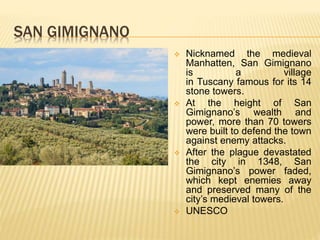 SAN GIMIGNANO
 Nicknamed the medieval
Manhatten, San Gimignano
is a village
in Tuscany famous for its 14
stone towers.
 At the height of San
Gimignano’s wealth and
power, more than 70 towers
were built to defend the town
against enemy attacks.
 After the plague devastated
the city in 1348, San
Gimignano’s power faded,
which kept enemies away
and preserved many of the
city’s medieval towers.
 UNESCO
 