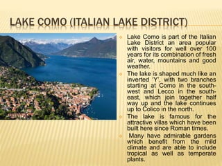LAKE COMO (ITALIAN LAKE DISTRICT)
 Lake Como is part of the Italian
Lake District an area popular
with visitors for well over 100
years for its combination of fresh
air, water, mountains and good
weather.
 The lake is shaped much like an
inverted ‘Y’, with two branches
starting at Como in the south-
west and Lecco in the south-
east, which join together half
way up and the lake continues
up to Colico in the north.
 The lake is famous for the
attractive villas which have been
built here since Roman times.
 Many have admirable gardens
which benefit from the mild
climate and are able to include
tropical as well as temperate
plants.
 