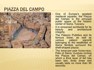 PIAZZA DEL CAMPO
 One of Europe’s greatest
medieval squares, the Piazza
del Campo is the principal
public space of the historic
center of Siena, Tuscany.
 It is renowned worldwide for its
beauty and architectural
integrity.
 The Palazzo Pubblico and its
famous tower, as well as
various palazzi signorili
belonging to the wealthiest of
Siena families surround the
shell-shaped piazza.
 The twice-per-year horse-race,
Palio di Siena, involves circling
the Piazza del Campo, on
which a thick layer of dirt has
been laid, three times and
usually lasts no more than 90
seconds.
 
