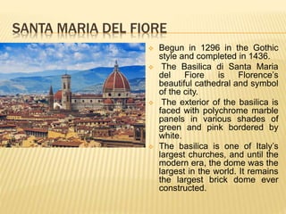 SANTA MARIA DEL FIORE
 Begun in 1296 in the Gothic
style and completed in 1436.
 The Basilica di Santa Maria
del Fiore is Florence’s
beautiful cathedral and symbol
of the city.
 The exterior of the basilica is
faced with polychrome marble
panels in various shades of
green and pink bordered by
white.
 The basilica is one of Italy’s
largest churches, and until the
modern era, the dome was the
largest in the world. It remains
the largest brick dome ever
constructed.
 
