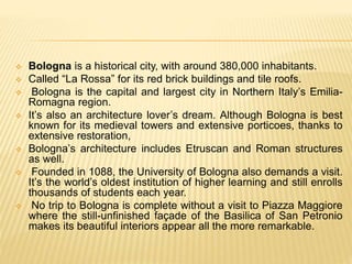  Bologna is a historical city, with around 380,000 inhabitants.
 Called “La Rossa” for its red brick buildings and tile roofs.
 Bologna is the capital and largest city in Northern Italy’s Emilia-
Romagna region.
 It’s also an architecture lover’s dream. Although Bologna is best
known for its medieval towers and extensive porticoes, thanks to
extensive restoration,
 Bologna’s architecture includes Etruscan and Roman structures
as well.
 Founded in 1088, the University of Bologna also demands a visit.
It’s the world’s oldest institution of higher learning and still enrolls
thousands of students each year.
 No trip to Bologna is complete without a visit to Piazza Maggiore
where the still-unfinished façade of the Basilica of San Petronio
makes its beautiful interiors appear all the more remarkable.
 