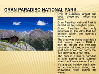 GRAN PARADISO NATIONAL PARK
 One of Europe’s largest and
best preserved wilderness
areas.
 Gran Paradiso National Park is
named for Italy’s highest peak,
 Gran Paradiso, the only
mountain in the Alps that lies
entirely within the country’s
boundaries.
 The area was designated Italy’s
first national park in 1920, in
part to protect the dwindling
population of ibex, a mountain
goat best known for horns that
can grow up to 3 feet long.
 The park is a hiker’s paradise
in late spring and summer
when the flowers are in bloom.
 It’s a great holiday destination
for cross-country skiing and
snowshoe hikes during the
winter.
 