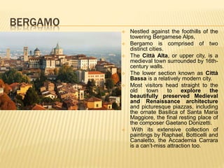 BERGAMO
 Nestled against the foothills of the
towering Bergamese Alps,
 Bergamo is comprised of two
distinct cities.
 The Città Alta, or upper city, is a
medieval town surrounded by 16th-
century walls.
 The lower section known as Città
Bassa is a relatively modern city.
 Most visitors head straight to the
old town to explore the
beautifully preserved Medieval
and Renaissance architecture
and picturesque piazzas, including
the ornate Basilica of Santa Maria
Maggiore, the final resting place of
the composer Gaetano Donizetti.
 With its extensive collection of
paintings by Raphael, Botticelli and
Canaletto, the Accademia Carrara
is a can’t-miss attraction too.
 
