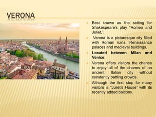 VERONA
 Best known as the setting for
Shakespeare’s play “Romeo and
Juliet,”.
 Verona is a picturesque city filled
with Roman ruins, Renaissance
palaces and medieval buildings.
 Located between Milan and
Venice.
 Verona offers visitors the chance
to enjoy all of the charms of an
ancient Italian city without
constantly battling crowds.
 Although the first stop for many
visitors is “Juliet’s House” with its
recently added balcony.
 