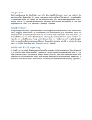 Langstrasse
Zurich stand among the list of cities known for their nightlife. For party lovers and clubbers, the
attraction offers dance clubs, live music venues, cozy pubs, and bars. The open air cinema installed
every summer during July/August and the Langstrassenfest offer unique experience to the visitors
pouring into the city. However,you must take precaution while visiting the attraction as it has been
alleged to be the Zürich's red light district with high crime rate.
Bahnhofstrasse
Being among world’s most expensive and exclusive shopping avenues, Bahnhofstrasse offersfamous
luxury shopping options in the city. Youcan shop from numerous boutiques, department stores and
timepiece stores everything that you wishfor. The locationstretches fromthe main train station  to
the head of the lake and allows the visitors not only shop, but also stroll relax in lake in summers and
enjoy the sun soaked lakeside during winter. So next time you visit Zurich, don’t forget to buy gifts
forlovedones from Bahnhofstrasse and bask in the sunshine along the lakeside orbath in refreshing
waves of the lake, depending upon the season you give it a visit.
Wilderness Park Langenberg
In Zurich,you cancouple the enjoyment of beautiful scenery withthe exploration of the wild animals
of Switzerland at the Wilderness Park Langenberg. Located outside the gateway to the main city,the
park allowsthe visitors to witness the animals in their respective natural environments as they stroll
down the circular routes in the forest. This enables the visitors to exploit the rare opportunity to
make their encounter with the wilds animals fascinating and memorable and a learning experience.
 