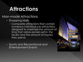 Man-made Attractions
  › Shopping Malls
     Composite attractions that contain
      numerous individual sub-attractions
      designed to maximize the amount of
      time that visitors remain within the
      facility and the amount of money
      they spend.

  › Sports and Recreational and
    Entertainment Events
 