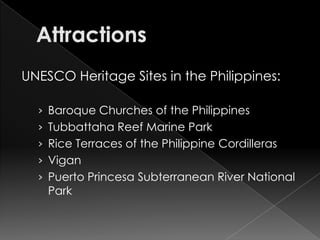 UNESCO Heritage Sites in the Philippines:

  › Baroque Churches of the Philippines
  › Tubbattaha Reef Marine Park
  › Rice Terraces of the Philippine Cordilleras
  › Vigan
  › Puerto Princesa Subterranean River National
    Park
 