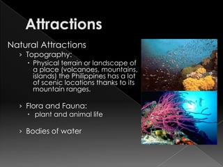 Natural Attractions
  › Topography:
     Physical terrain or landscape of
      a place (volcanoes, mountains,
      islands) the Philippines has a lot
      of scenic locations thanks to its
      mountain ranges.

  › Flora and Fauna:
     plant and animal life

  › Bodies of water
 