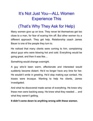 It’s Not Just You—ALL Women
Experience This
(That’s Why They Ask for Help)
Many women give up on love. They never let themselves get too
close to a man, for fear of scaring him off. But other women try a
different approach. They get help. Relationship coach James
Bauer is one of the people they turn to.
He noticed that many clients were coming to him, complaining
about guys who were blowing hot and cold. Everything would be
going great, and then it was like…
Something would change overnight.
A guy who’d been warm, affectionate and interested would
suddenly become distant. He’d no longer have any time for her.
He wouldn’t smile in greeting. He’d stop making eye contact. His
kisses were brusque. Wanting to help his clients, James
investigated.
And what he discovered made sense of everything. He knew why
these men were backing away. He knew what they needed … and
what they weren’t getting.
It didn’t come down to anything wrong with these women.
 
