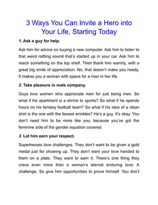 3 Ways You Can Invite a Hero into
Your Life, Starting Today
1. Ask a guy for help.
Ask him for advice on buying a new computer. Ask him to listen to
that weird rattling sound that’s started up in your car. Ask him to
reach something on the top shelf. Then thank him warmly, with a
great big smile of appreciation. No, that doesn’t make you needy.
It makes you a woman with space for a man in her life.
2. Take pleasure in male company.
Guys love women who appreciate men for just being men. So
what if his apartment is a shrine to sports? So what if he spends
hours on his fantasy football team? So what if his idea of a clean
shirt is the one with the fewest wrinkles? He’s a guy. It’s okay. You
don’t need him to be more like you, because you’ve got the
feminine side of the gender equation covered.
3. Let him earn your respect.
Superheroes love challenges. They don’t want to be given a gold
medal just for showing up. They don’t want your love handed to
them on a plate. They want to earn it. There’s one thing they
crave even more than a woman’s eternal enduring love: A
challenge. So give him opportunities to prove himself. You don’t
 
