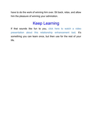 have to do the work of winning him over. Sit back, relax, and allow
him the pleasure of winning your admiration.
Keep Learning
If that sounds like fun to you, click here to watch a video
presentation about this relationship enhancement tool. It’s
something you can learn once, but then use for the rest of your
life.
 