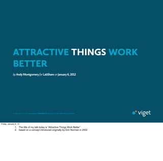 ATTRACTIVE THINGS WORK
           BETTER
           by Andy Montgomery for LabShare on January , 




           © Viget Labs, LLC  • This presentation is CONFIDENTIAL and should not be shared without permission.




Friday, January 6, 12
         NAME
         PLACE 1. The title of my talk today is “Attractive Things Work Better”
         DATE 2. based on a concept introduced originally by Don Norman in                                       2002
 