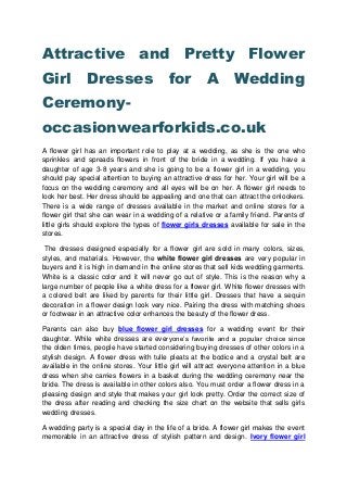 Attractive and Pretty Flower
Girl Dresses for A Wedding
Ceremony-
occasionwearforkids.co.uk
A flower girl has an important role to play at a wedding, as she is the one who
sprinkles and spreads flowers in front of the bride in a wedding. If you have a
daughter of age 3-8 years and she is going to be a flower girl in a wedding, you
should pay special attention to buying an attractive dress for her. Your girl will be a
focus on the wedding ceremony and all eyes will be on her. A flower girl needs to
look her best. Her dress should be appealing and one that can attract the onlookers.
There is a wide range of dresses available in the market and online stores for a
flower girl that she can wear in a wedding of a relative or a family friend. Parents of
little girls should explore the types of flower girls dresses available for sale in the
stores.
The dresses designed especially for a flower girl are sold in many colors, sizes,
styles, and materials. However, the white flower girl dresses are very popular in
buyers and it is high in demand in the online stores that sell kids wedding garments.
White is a classic color and it will never go out of style. This is the reason why a
large number of people like a white dress for a flower girl. White flower dresses with
a colored belt are liked by parents for their little girl. Dresses that have a sequin
decoration in a flower design look very nice. Pairing the dress with matching shoes
or footwear in an attractive color enhances the beauty of the flower dress.
Parents can also buy blue flower girl dresses for a wedding event for their
daughter. While white dresses are everyone’s favorite and a popular choice since
the olden times, people have started considering buying dresses of other colors in a
stylish design. A flower dress with tulle pleats at the bodice and a crystal belt are
available in the online stores. Your little girl will attract everyone attention in a blue
dress when she carries flowers in a basket during the wedding ceremony near the
bride. The dress is available in other colors also. You must order a flower dress in a
pleasing design and style that makes your girl look pretty. Order the correct size of
the dress after reading and checking the size chart on the website that sells girls
wedding dresses.
A wedding party is a special day in the life of a bride. A flower girl makes the event
memorable in an attractive dress of stylish pattern and design. Ivory flower girl
 