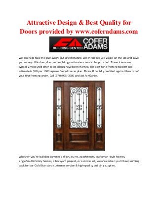 Attractive Design & Best Quality for
Doors provided by www.coferadams.com

We can help take the guesswork out of estimating, which will reduce waste on the job and save
you money. Window, door and moldings estimates can also be provided. These items are
typically measured after all openings have been framed. The cost for a framing takeoff and
estimate is $50 per 1000 square feet of house plan. This will be fully credited against the cost of
your first framing order. Call (770) 995-3905 and ask for Daniel.

Whether you’re building commercial structures, apartments, craftsman-style homes,
single/multi-family homes, a backyard project, or a movie set, we are certain you’ll keep coming
back for our Gold Standard customer service & high-quality building supplies.

 