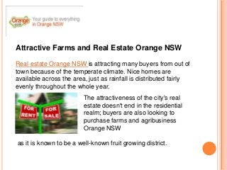 Attractive Farms and Real Estate Orange NSW

Real estate Orange NSW is attracting many buyers from out of
town because of the temperate climate. Nice homes are
available across the area, just as rainfall is distributed fairly
evenly throughout the whole year.
                         The attractiveness of the city's real
                         estate doesn't end in the residential
                         realm; buyers are also looking to
                         purchase farms and agribusiness
                         Orange NSW

as it is known to be a well-known fruit growing district.
 