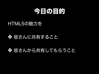 今日の目的
HTML5の魅力を


✤ 皆さんに共有すること

✤ 皆さんから共有してもらうこと
 