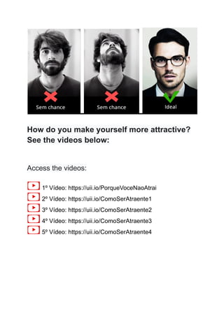 How do you make yourself more attractive?
See the videos below:
Access the videos:
1º Vídeo: https://uii.io/PorqueVoceNaoAtrai
2º Vídeo: https://uii.io/ComoSerAtraente1
3º Vídeo: https://uii.io/ComoSerAtraente2
4º Vídeo: https://uii.io/ComoSerAtraente3
5º Vídeo: https://uii.io/ComoSerAtraente4
 