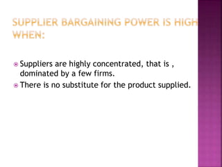  Suppliers are highly concentrated, that is ,
dominated by a few firms.
 There is no substitute for the product supplied.
 