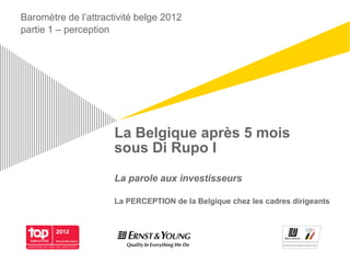 Baromètre de l’attractivité belge 2012
partie 1 – perception




                      La Belgique après 5 mois
                      sous Di Rupo I
                      La parole aux investisseurs

                      La PERCEPTION de la Belgique chez les cadres dirigeants
 