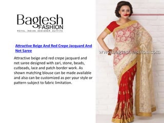 Attractive Beige And Red Crepe Jacquard And
Net Saree
Attractive beige and red crepe jacquard and
net saree designed with zari, stone, beads,
cutbeads, lace and patch border work. As
shown matching blouse can be made available
and also can be customized as per your style or
pattern subject to fabric limitation.
 