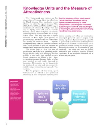 Knowledge Units and the Measure of
ATTRACTIVEQUESTDESIGN March 13, 2012


                                                                 Attractiveness
                                                                      The framework and taxonomy for                      For the purposes of this study, quest
                                                                 characteristics of learning objects was taken from       “attractiveness” is defined as the
                                                                 the Digital Learning Object classiﬁcation system         operational relationship of three
                                                                 (DLOs). In related but separate research, Wiley          components: capturing one’s interest,
                                                                 (2000), Redeker (2004), and McGreal (2003) suggest
                                                                                                                          sustaining one’s effort, and resulting in
                                                                 classiﬁcation of individual Knowledge Units that
                                                                 can be digitally stored and used to assemble             a meaningful, personally relevant (highly
                                                                 Learning Objects. These small pieces can serve any       rated) learning experience.
                                                                 curricular goal they are assembled for, like an image
                                                                 of Rev. Martin Luther King might serve to support        interest, sustaining one’s effort, and resulting in a
                                                                 instruction on Civil Rights, great speeches, or          meaningful, personally relevant (highly rated)
                                                                 paciﬁst ideology. The knowledge unit can be tied to      learning experience. By this deﬁnition, it is possible
                                                                 any meaning the instructor choose.          Originally   to quantitatively characterize the student experience
                                                                 developed by Wiley (2000) our colleague form Utah        through the use recordable variables. Interest can be
                                                                 State, it was necessary to adapt the taxonomy to         quantiﬁed by students viewing and choosing quests.
                                                                 include types of knowledge units not yet developed.      Sustaining one’s efforts can be quantiﬁed by quest
                                                                      The second issue of focus was that of               completion. User rating can serve to quantify
                                                                 attractiveness, speciﬁcally in an educational setting.   meaningful and personally relevant learning
                                                                 Because learning choice in the selection of learning     experiences. It was an effective framework, but as
                                                                 activities is novel rather than standard, research       we’ll discover, the system
                                                                 beyond engagement was difﬁcult to ﬁnd. Some
                                                                 research in serious game literature eluded to it, but
                                                                 none provided an easily usable framework or
                                                                 instrument. The committee was very instructive in
                                                                 the creation of one that took into account the
                                                                 variables unique to this setting and approach. This
                                                                 was done.
                                                                      For the pur poses of this study, quest
                                                                 “attractiveness” is deﬁned as the operational
                                                                 relationship of three components: capturing one’s



                                       Attractiveness
                                       For the purposes of
                                       this study, quest
                                       “attractiveness” is
                                       deﬁned as the
                                       operational
                                       relationship of three
                                       components:
                                       capturing one’s
                                       interest, sustaining
                                       one’s effort, and
                                       resulting in a
                                       meaningful, personally
                                       relevant (highly rated)
                                       learning experience.




               2
 