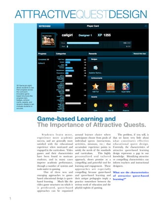ATTRACTIVEQUESTDESIGN




    3D GameLab (right)
    allows students to see
    their progress across
    the curriculum.
    Innovative game-
    based structures like
    progress bars,
    badges, achieve-
    ments, awards, and
    dynamic display is can
    motivate students to
    success.




                             Game-based Learning and
                             The Importance of Attractive Quests.
                                  Students lear n more,                  around learner choice where               The problem, if you will, is
                             ex p e r i e n c e m o re a c a d e m i c   participants choose from pools of    that we know very little about
                             success, and are generally more             individual quests (interactions,     what constitutes effective
                             satisﬁed with the educational               activities, missions, etc.) that     educational quest design.
                             experience when motivated and               accumulate experience points to      Currently, the characteristics of
                             engaged in the curriculum. Video            satisfy the needs of the standards   attractive quest-based learning
                             games and their characteristics             and curriculum.        This highly   design represents a gap in our
                             have been found to motivate                 personalized and tailored            knowledge. Identifying attractive
                             students, and in many cases                 approach, shows promise as a         or compelling characteristics can
                             improve academic performance,               compelling and powerful tool for     inform teachers and instructional
                             through a number of systems and             learning and engagement. These       designers.
                             tools native to gaming.                     approaches are especially
                                     One of these new and                compelling because game-based        What are the characteristics
                             emerging approaches to game-                and quest-based learning and         of attractive quest-based
                             based educational design is quest-          their unique pedagogies imply a      learning?”
                             based learning.         Much like the       practice somewhere between the
                             video game structures on which it           serious work of education and the
                             is predicated, quest-based                  playful exploits of gaming.
                             approaches can be organized


1
 