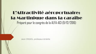 L’Attractivité aéroportuaire:
la Martinique dans la caraïbe
Préparé pour le congrès de la ALFA-ACI (9/12/2016)
Jean CRUSOL...