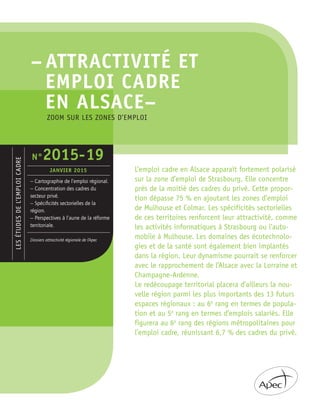 – ATTRACTIVITÉ ET
EMPLOI CADRE
EN ALSACE–
LESÉTUDESDEL’EMPLOICADRE
– Cartographie de l’emploi régional.
– Concentration des cadres du
secteur privé.
– Spéciﬁcités sectorielles de la
région.
– Perspectives à l’aune de la réforme
territoriale.
Dossiers attractivité régionale de l’Apec
N°2015-19
JANVIER 2015 L’emploi cadre en Alsace apparaît fortement polarisé
sur la zone d’emploi de Strasbourg. Elle concentre
près de la moitié des cadres du privé. Cette propor-
tion dépasse 75 % en ajoutant les zones d’emploi
de Mulhouse et Colmar. Les spécificités sectorielles
de ces territoires renforcent leur attractivité, comme
les activités informatiques à Strasbourg ou l’auto-
mobile à Mulhouse. Les domaines des écotechnolo-
gies et de la santé sont également bien implantés
dans la région. Leur dynamisme pourrait se renforcer
avec le rapprochement de l’Alsace avec la Lorraine et
Champagne-Ardenne.
Le redécoupage territorial placera d’ailleurs la nou-
velle région parmi les plus importants des 13 futurs
espaces régionaux : au 6e
rang en termes de popula-
tion et au 5e
rang en termes d’emplois salariés. Elle
figurera au 6e
rang des régions métropolitaines pour
l’emploi cadre, réunissant 6,7 % des cadres du privé.
ZOOM SUR LES ZONES D’EMPLOI
 