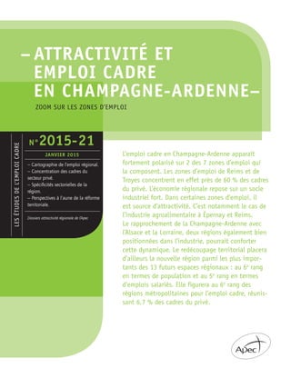 – ATTRACTIVITÉ ET
EMPLOI CADRE
EN CHAMPAGNE-ARDENNE–
LESÉTUDESDEL’EMPLOICADRE
– Cartographie de l’emploi régional.
– Concentration des cadres du
secteur privé.
– Spéciﬁcités sectorielles de la
région.
– Perspectives à l’aune de la réforme
territoriale.
Dossiers attractivité régionale de l’Apec
N°2015-21
JANVIER 2015 L’emploi cadre en Champagne-Ardenne apparaît
fortement polarisé sur 2 des 7 zones d’emploi qui
la composent. Les zones d’emploi de Reims et de
Troyes concentrent en effet près de 60 % des cadres
du privé. L’économie régionale repose sur un socle
industriel fort. Dans certaines zones d’emploi, il
est source d’attractivité. C’est notamment le cas de
l’industrie agroalimentaire à Épernay et Reims.
Le rapprochement de la Champagne-Ardenne avec
l’Alsace et la Lorraine, deux régions également bien
positionnées dans l’industrie, pourrait conforter
cette dynamique. Le redécoupage territorial placera
d’ailleurs la nouvelle région parmi les plus impor-
tants des 13 futurs espaces régionaux : au 6e
rang
en termes de population et au 5e
rang en termes
d’emplois salariés. Elle figurera au 6e
rang des
régions métropolitaines pour l’emploi cadre, réunis-
sant 6,7 % des cadres du privé.
ZOOM SUR LES ZONES D’EMPLOI
 