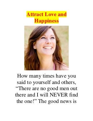 Attract Love and
Happiness
How many times have you
said to yourself and others,
“There are no good men out
there and I will NEVER find
the one!” The good news is
 