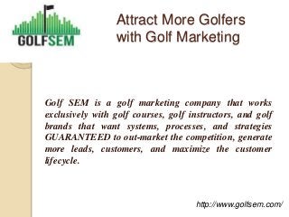 Attract More Golfers
                 with Golf Marketing



Golf SEM is a golf marketing company that works
exclusively with golf courses, golf instructors, and golf
brands that want systems, processes, and strategies
GUARANTEED to out-market the competition, generate
more leads, customers, and maximize the customer
lifecycle.



                                     http://www.golfsem.com/
 