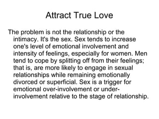 Attract True Love
The problem is not the relationship or the
intimacy. It's the sex. Sex tends to increase
one's level of emotional involvement and
intensity of feelings, especially for women. Men
tend to cope by splitting off from their feelings;
that is, are more likely to engage in sexual
relationships while remaining emotionally
divorced or superficial. Sex is a trigger for
emotional over-involvement or under-
involvement relative to the stage of relationship.
 