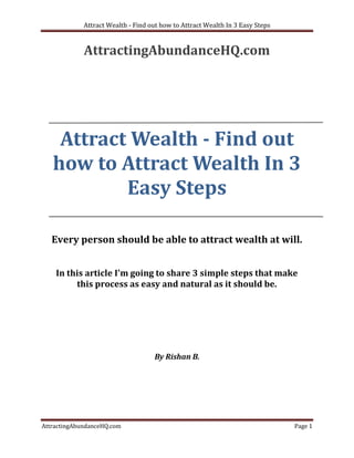 Attract Wealth - Find out how to Attract Wealth In 3 Easy Steps


             AttractingAbundanceHQ.com




    Attract Wealth - Find out
   how to Attract Wealth In 3
           Easy Steps

   Every person should be able to attract wealth at will.


    In this article I'm going to share 3 simple steps that make
         this process as easy and natural as it should be.




                                    By Rishan B.




AttractingAbundanceHQ.com                                                      Page 1
 