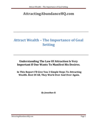 Attract Wealth – The Importance of Goal Setting


             AttractingAbundanceHQ.com




  Attract Wealth – The Importance of Goal
                   Setting



        Understanding The Law Of Attraction Is Very
      Important If One Wants To Manifest His Desires.

      In This Report I’ll Give You 3 Simple Steps To Attracting
        Wealth. Best Of All, They Work Over And Over Again.




                                  By Jonathan B.




AttractingAbundanceHQ.com                                             Page 1
 