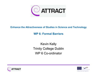 Enhance the Attractiveness of Studies in Science and Technology

                   WP 6: Formal Barriers


                        Kevin Kelly
                  Trinity College Dublin
                   WP 6 Co-ordinator
 