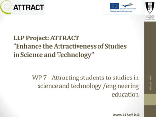 LLP Project: ATTRACT
”Enhance the Attractiveness of Studies
in Science and Technology”


      WP 7 - Attracting students to studies in




                                                            ATTRACT - WP7
       science and technology /engineering
                                   education

                                    Leuven, 11 April 2012
 