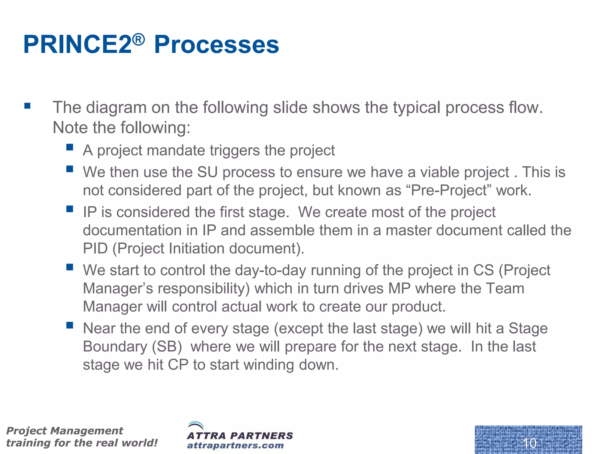 PRINCE2® Processes

       The diagram on the following slide shows the typical process flow.
        Note the following:
             A project mandate triggers the project
             We then use the SU process to ensure we have a viable project . This is
              not considered part of the project, but known as “Pre-Project” work.
             IP is considered the first stage. We create most of the project
              documentation in IP and assemble them in a master document called the
              PID (Project Initiation document).
             We start to control the day-to-day running of the project in CS (Project
              Manager’s responsibility) which in turn drives MP where the Team
              Manager will control actual work to create our product.
             Near the end of every stage (except the last stage) we will hit a Stage
              Boundary (SB) where we will prepare for the next stage. In the last
              stage we hit CP to start winding down.



Project Management
training for the real world!                                                  10
 