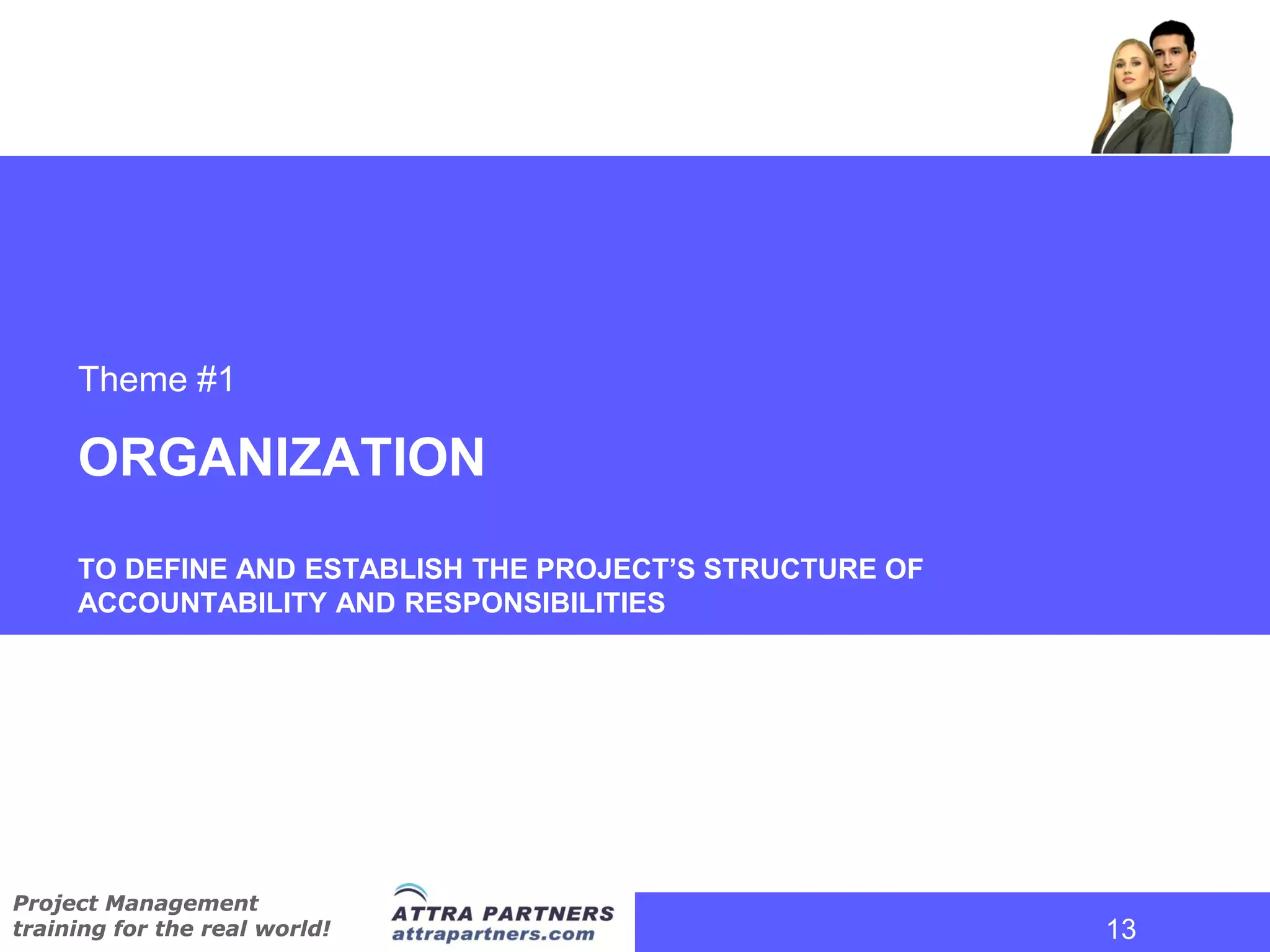 Theme #1

     ORGANIZATION
     TO DEFINE AND ESTABLISH THE PROJECT’S STRUCTURE OF
     ACCOUNTABILITY AND RESPONSIBILITIES




Project Management
training for the real world!                              13
                                                           13
 